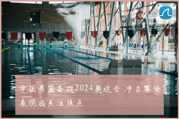 中国男篮备战2024奥运会 冲击赛场表现成关注焦点