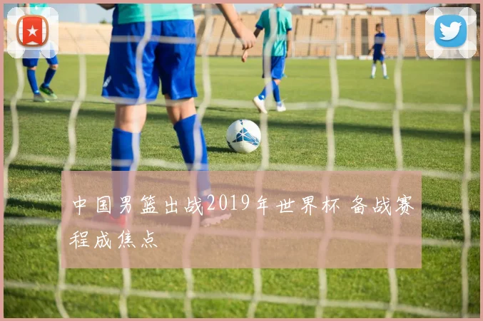 中国男篮出战2019年世界杯 备战赛程成焦点