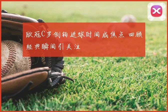 欧冠C罗倒钩进球时间成焦点 回顾经典瞬间引关注
